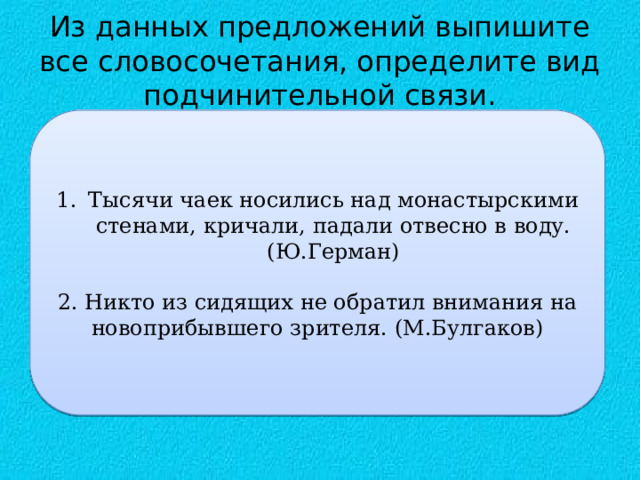 Из данных предложений выпишите все словосочетания, определите вид подчинительной связи. Тысячи чаек носились над монастырскими стенами, кричали, падали отвесно в воду. (Ю.Герман) 2. Никто из сидящих не обратил внимания на новоприбывшего зрителя. (М.Булгаков) 