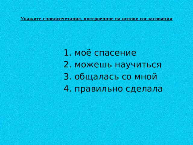  Укажите словосочетание, построенное на основе согласования    1. моё спасение  2. можешь научиться   3. общалась со мной  4. правильно сделала 