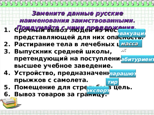 Замените данные русские наименования заимствованными. Придумайте с ними предложения. Срочный вывоз людей из местности, представляющей для них опасность. Растирание тела в лечебных целях. Выпускник средней школы, претендующий на поступление в высшее учебное заведение. Устройство, предназначенное для прыжков с самолета. Помещение для стрельбы в цель. Вывоз товаров за границу.  эвакуация массаж абитуриент парашют тир экспорт 