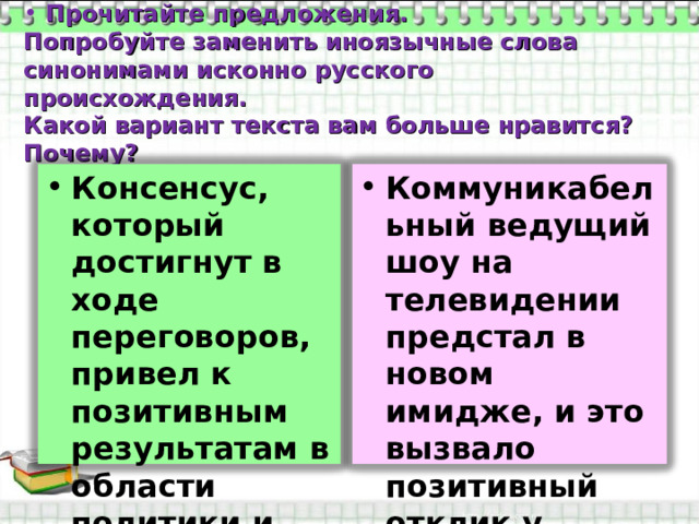  Прочитайте предложения.  Попробуйте заменить иноязычные слова синонимами исконно русского происхождения.  Какой вариант текста вам больше нравится? Почему? Консенсус, который достигнут в ходе переговоров, привел к позитивным результатам в области политики и культуры. Коммуникабельный ведущий шоу на телевидении предстал в новом имидже, и это вызвало позитивный отклик у зрителей. 
