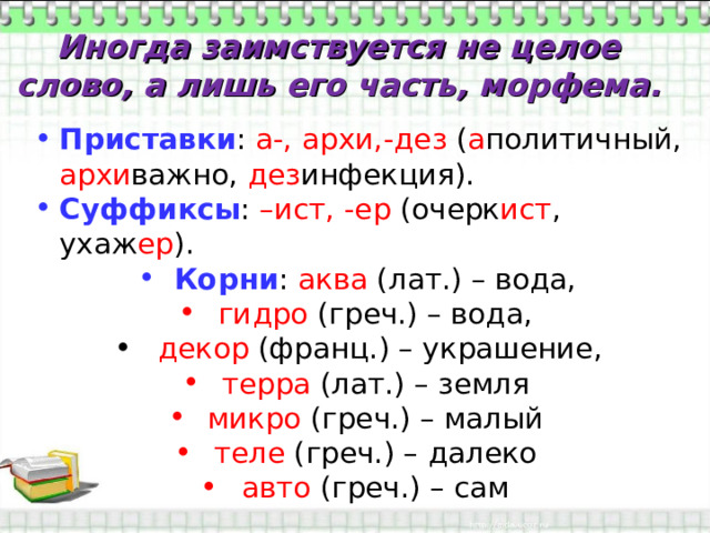 Иногда заимствуется не целое слово, а лишь его часть, морфема. Приставки : а-, архи,-дез ( а политичный, архи важно, дез инфекция). Суффиксы : –ист, -ер (очерк ист , ухаж ер ). Корни : аква (лат.) – вода, гидро (греч.) – вода,  декор (франц.) – украшение, терра (лат.) – земля микро (греч.) – малый теле (греч.) – далеко авто (греч.) – сам 