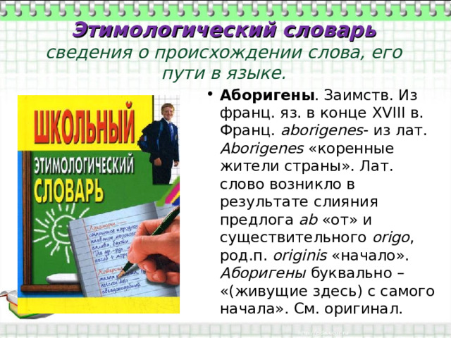Этимологический словарь  сведения о происхождении слова, его пути в языке. Аборигены . Заимств. Из франц. яз. в конце XVIII в. Франц. а borigenes - из лат. А borigenes  «коренные жители страны». Лат. слово возникло в результате слияния предлога ab «от» и существительного origo , род.п. originis  «начало». Аборигены буквально – «(живущие здесь) с самого начала». См. оригинал. 