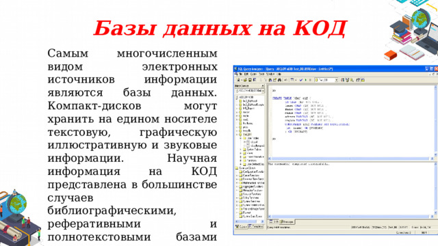 Базы данных на КОД Самым многочисленным видом электронных источников информации являются базы данных. Компакт-дисков могут хранить на едином носителе текстовую, графическую иллюстративную и звуковые информации. Научная информация на КОД представлена в большинстве случаев библиографическими, реферативными и полнотекстовыми базами данных, содержащими информацию из периодических и непериодических изданий. 