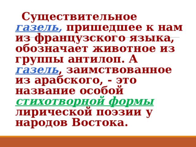  Существительное газель ,  пришедшее к нам из французского языка, обозначает животное из группы антилоп. А газель , заимствованное из арабского, - это название особой стихотворной формы  лирической поэзии у народов Востока. 