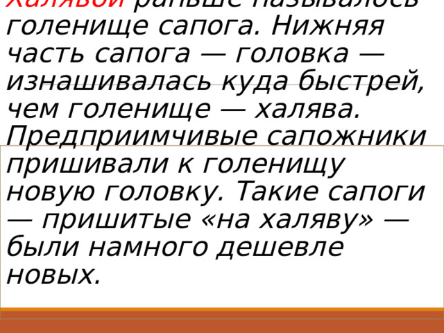 Халявой раньше называлось голенище сапога. Нижняя часть сапога — головка — изнашивалась куда быстрей, чем голенище — халява. Предприимчивые сапожники пришивали к голенищу новую головку. Такие сапоги — пришитые «на халяву» — были намного дешевле новых.   