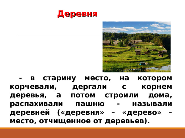 Деревня - в старину место, на котором корчевали, дергали с корнем деревья, а потом строили дома, распахивали пашню - называли деревней («деревня» – «дерево» – место, отчищенное от деревьев). 