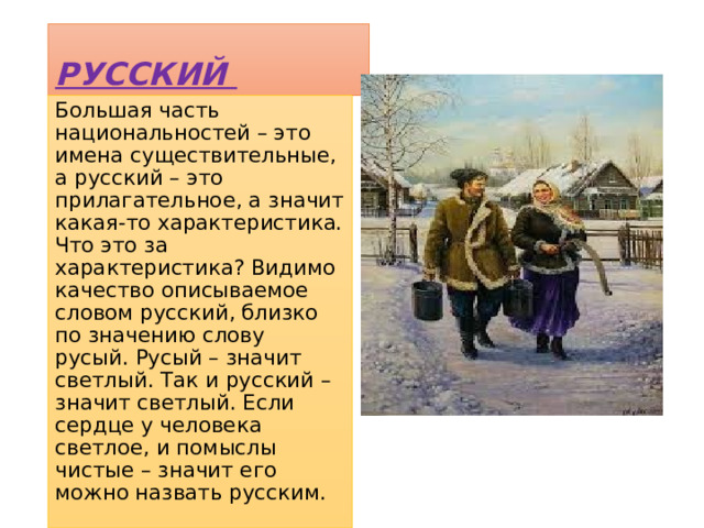РУССКИЙ Большая часть национальностей – это имена существительные, а русский – это прилагательное, а значит какая-то характеристика. Что это за характеристика? Видимо качество описываемое словом русский, близко по значению слову русый. Русый – значит светлый. Так и русский – значит светлый. Если сердце у человека светлое, и помыслы чистые – значит его можно назвать русским. 
