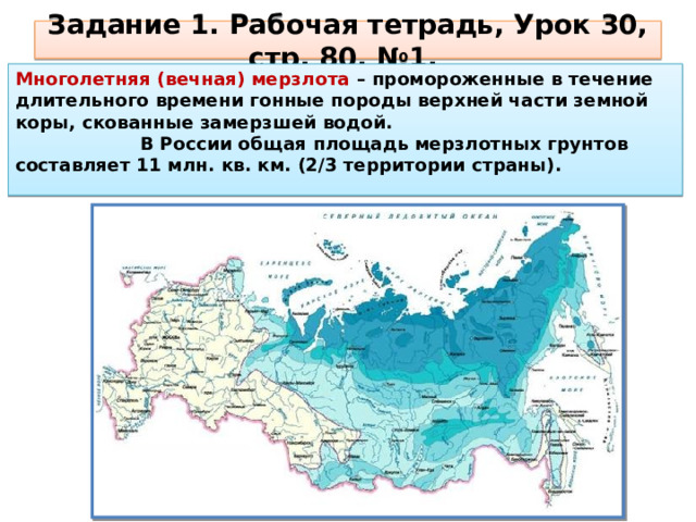 Задание 1. Рабочая тетрадь, Урок 30, стр. 80, №1. Многолетняя (вечная) мерзлота – промороженные в течение длительного времени гонные породы верхней части зем­ной коры, скованные замерзшей водой. В России общая площадь мерзлотных грунтов составляет 11 млн. кв. км. (2/3 территории страны). 