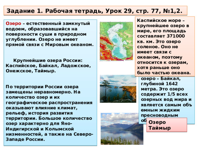 Задание 1. Рабочая тетрадь, Урок 29, стр. 77, №1,2. Каспийское море – крупнейшее озеро в мире, его площадь составляет 371000 кв. км. Это озеро соленое. Оно не имеет связи с океаном, поэтому относится к озерам, хотя раньше оно было частью океана. Озеро – естественный замкнутый водоем, образовавшийся на поверхности суши в природном углублении. Озеро не имеет прямой связи с Мировым океаном. Крупнейшие озера России: Каспийское, Байкал, Ладожское, Онежское, Таймыр. По территории России озера замещены неравномерно. На количество озер и их географическое распространения оказыва­ют влияние климат, рельеф, история развития территории. Большое количество озер характерно для Яно-Индигирской и Ко­лымской низменностей, а также на Северо-Западе России. Самое глубокое озеро – Байкал, глубиной 1642 метра. Это озеро содержит 1/5 всех озерных вод мира и является самым объ­емным жидким пресноводным объектом! Озеро Таймыр 