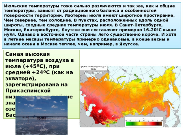 Июльские температуры тоже сильно различаются и так же, как и общие температуры, зависят от радиационного баланса и осо­бенностей поверхности территории. Изотермы июля имеют широтное простирание. Чем севернее, тем холоднее. В пунктах, расположенных вдоль одной широты, сходные средние температуры июля. В Санкт-Петербурге, Москве, Екатеринбурге, Якут­ске они составляют примерно 16–20ºC выше нуля. Однако в восточной части страны лето существенно короче. И хотя в лет­ние месяцы температуры примерно одинаковые, в конце весны и начале осени в Москве теплее, чем, например, в Якутске. Самая высокая температура воздуха в июле (+45ºC), при средней +24ºC (как на экваторе), зарегистрирована на Прикаспий­ской низменности, в районе знаменитых соленых озер Эльтон и Баскунчак. 