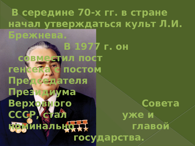      В середине 70-х гг. в стране начал утверждаться культ Л.И. Брежнева.      В 1977 г. он       совместил пост      генсека с постом      Председателя      Президиума       Верховного       Совета СССР, стал     уже и номинально     главой        государства. 
