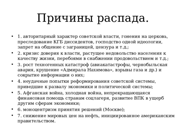 Причины распада. 1. авторитарный характер советской власти, гонения на церковь, преследование КГБ диссидентов, господство одной идеологии, запрет на общение с заграницей, цензура и т.д.; 2. кризис доверия к власти, растущее недовольство населения к качеству жизни, перебоями в снабжении продовольствием и т.д.; 3. рост техногенных катастроф (авиакатастрофы, чернобыльская авария, крушение «Адмирала Нахимова», взрывы газа и др.) и сокрытие информации о них; 4. неудачные попытки реформирования советской системы, приведшие к развалу экономики и политической системы; 5. Афганская война, холодная война, непрекращающаяся финансовая помощь странам соцлагеря, развитие ВПК в ущерб другим сферам экономики; 6. моноцентризм принятия решений (Москве); 7. снижение мировых цен на нефть, инициированное американским правительством. 