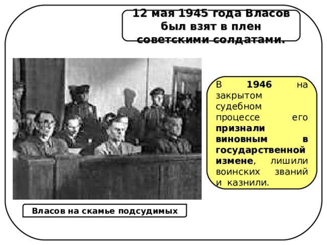 12 мая 1945 года Власов был взят в плен советскими солдатами. В 1946  на закрытом судебном процессе его признали виновным в государственной измене , лишили воинских званий и  казнили. Власов на скамье подсудимых 