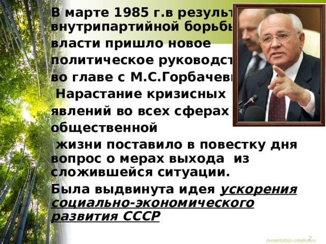 В марте 1985 г.в результате внутрипартийной борьбы к власти пришло новое политическое руководство во главе с М.С.Горбачевым.  Нарастание кризисных явлений во всех сферах общественной  жизни поставило в повестку дня вопрос о мерах выхода из сложившейся ситуации. Была выдвинута идея ускорения социально-экономического развития СССР  