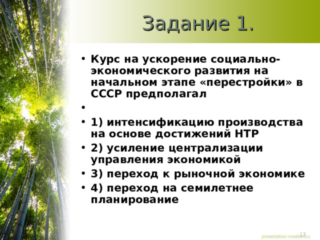Задание 1. Курс на ускорение социально-экономического развития на начальном этапе «перестройки» в СССР предполагал   1) интенсификацию производства на основе достижений НТР 2) усиление централизации управления экономикой 3) переход к рыночной экономике 4) переход на семилетнее планирование  