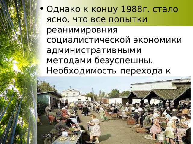 Однако к концу 1988г. стало ясно, что все попытки реанимировния социалистической экономики административными методами безуспешны. Необходимость перехода к рыночной экономике стала очевидной 