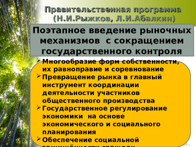 Правительственная программа  (Н.И.Рыжков, Л.И.Абалкин) Поэтапное введение рыночных механизмов с сокращением государственного контроля Многообразие форм собственности, их равноправие и соревнование Превращение рынка в главный инструмент координации деятельности участников общественного производства Государственное регулирование экономики на основе экономического и социального планирования Обеспечение социальной защищённости граждан 