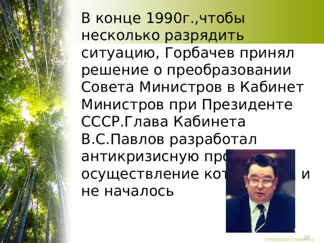 В конце 1990г.,чтобы несколько разрядить ситуацию, Горбачев принял решение о преобразовании Совета Министров в Кабинет Министров при Президенте СССР.Глава Кабинета В.С.Павлов разработал антикризисную программу осуществление которой так и не началось 