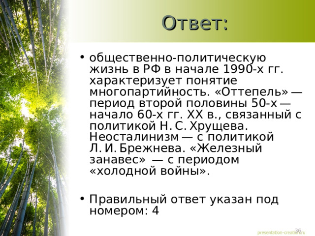 Ответ: общественно-политическую жизнь в РФ в начале 1990-х гг. характеризует понятие многопартийность. «Оттепель» — период второй половины 50-х — начало 60-х гг. XX в., связанный с политикой Н. С. Хрущева. Неосталинизм — с политикой Л. И. Брежнева. «Железный занавес»  — с периодом «холодной войны».   Правильный ответ указан под номером: 4  