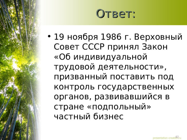 Ответ: 19 ноября 1986 г. Верховный Совет СССР принял Закон «Об индивидуальной трудовой деятельности», призванный поставить под контроль государственных органов, развивавшийся в стране «подпольный» частный бизнес 