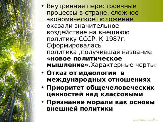 Внутренние перестроечные процессы в стране, сложное экономическое положение оказали значительное воздействие на внешнюю политику СССР. К 1987г. Сформировалась политика ,получившая название «новое политическое мышление». Характерные черты: Отказ от идеологии в международных отношениях Приоритет общечеловеческих ценностей над классовыми Признание морали как основы внешней политики 