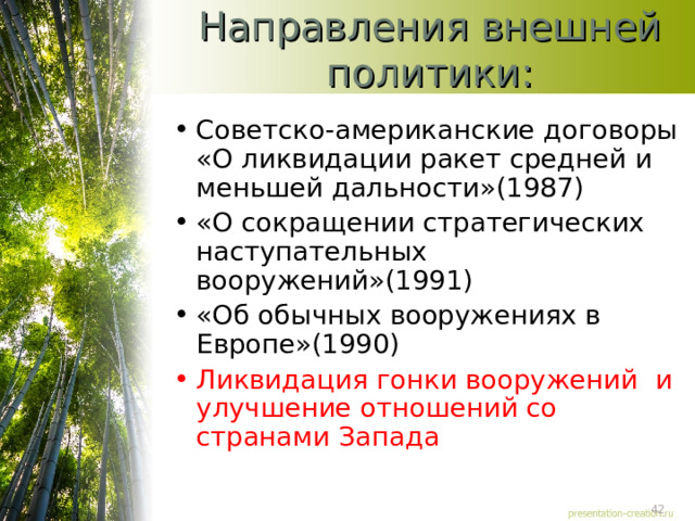 Направления внешней политики: Советско-американские договоры «О ликвидации ракет средней и меньшей дальности»(1987) «О сокращении стратегических наступательных вооружений»(1991) «Об обычных вооружениях в Европе»(1990) Ликвидация гонки вооружений и улучшение отношений со странами Запада 
