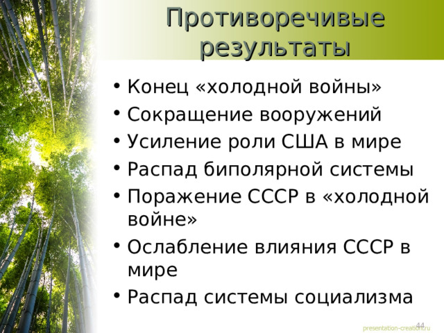Противоречивые результаты Конец «холодной войны» Сокращение вооружений Усиление роли США в мире Распад биполярной системы Поражение СССР в «холодной войне» Ослабление влияния СССР в мире Распад системы социализма 