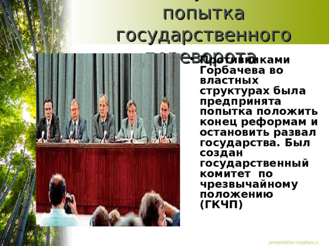 19-21 августа 1991г-попытка государственного переворота Противниками Горбачева во властных структурах была предпринята попытка положить конец реформам и остановить развал государства. Был создан государственный комитет по чрезвычайному положению (ГКЧП) 