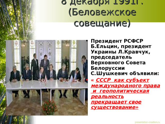 8 декабря 1991г. (Беловежское совещание) Президент РСФСР Б.Ельцин, президент Украины Л.Кравчук, председатель Верховного Совета Белоруссии С.Шушкевич объявили: « СССР как субъект международного права и геополитическая реальность прекращает свое существование»  