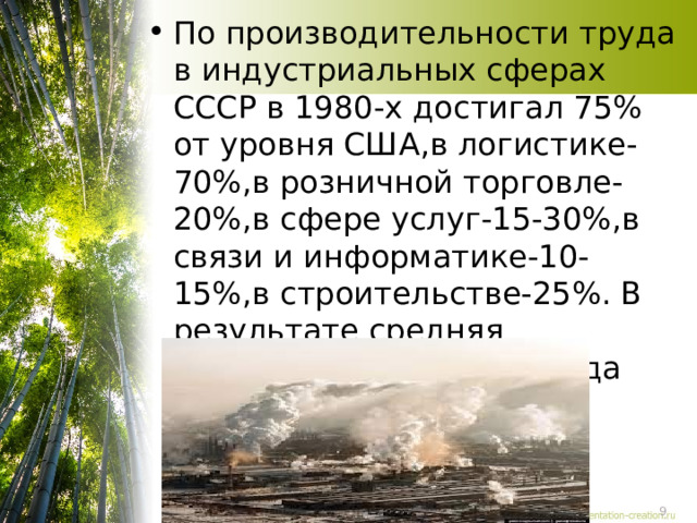 По производительности труда в индустриальных сферах СССР в 1980-х достигал 75% от уровня США,в логистике- 70%,в розничной торговле-20%,в сфере услуг-15-30%,в связи и информатике-10-15%,в строительстве-25%. В результате средняя производительность труда была вдвое ниже 