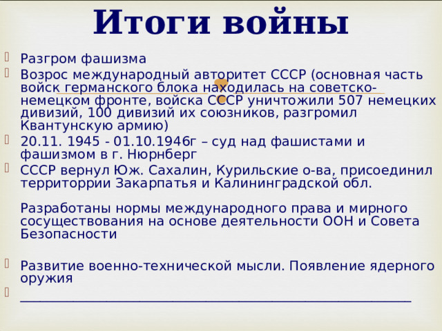 Итоги войны   Разгром фашизма Возрос международный авторитет СССР (основная часть войск германского блока находилась на советско-немецком фронте, войска СССР уничтожили 507 немецких дивизий, 100 дивизий их союзников, разгромил Квантунскую армию) 20.11 . 1945  -  01.10.1946г – суд над фашистами и фашизмом в г. Нюрнберг СССР вернул Юж. Сахалин, Курильские о-ва, присоединил территоррии Закарпатья и Калининградской обл.   Разработаны нормы международного права и мирного сосуществования на основе деятельности ООН и Совета Безопасности  Развитие военно-технической мысли. Появление ядерного оружия ___________________________________________________________   