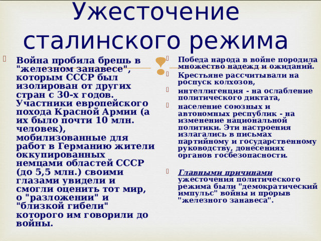 Ужесточение сталинского режима Победа народа в войне породила множество надежд и ожиданий. Крестьяне рассчитывали на роспуск колхозов, интеллигенция - на ослабление политического диктата, население союзных и автономных республик - на изменение национальной политики. Эти настроения излагались в письмах партийному и государственному руководству, донесениях органов госбезопасности.  Главными причинами ужесточения политического режима были 