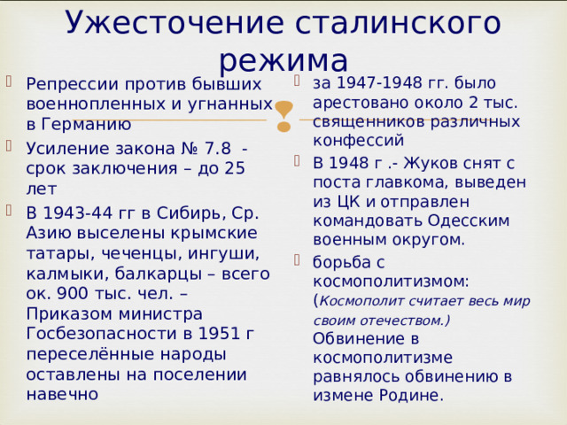 Ужесточение сталинского режима Репрессии против бывших военнопленных и угнанных в Германию Усиление закона № 7.8 - срок заключения – до 25 лет В 1943-44 гг в Сибирь, Ср. Азию выселены крымские татары, чеченцы, ингуши, калмыки, балкарцы – всего ок. 900 тыс. чел. – Приказом министра Госбезопасности в 1951 г переселённые народы оставлены на поселении навечно за 1947-1948 гг. было арестовано около 2 тыс. священников различных конфессий В 1948 г .- Жуков снят с поста главкома, выведен из ЦК и отправлен командовать Одесским военным округом. борьба с космополитизмом: ( Космополит считает весь мир своим отечеством.) Обвинение в космополитизме равнялось обвинению в измене Родине.  