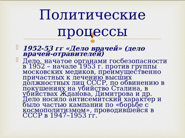 Политические процессы 1952-53 гг «Дело врачей» (дело врачей-отравителей) Дело, начатое органами госбезопасности в 1952 – начале 1953 г. против группы московских медиков, преимущественно причастных к лечению высших должностных лиц СССР, по обвинению в покушениях на убийство Сталина, в убийствах Жданова, Димитрова и др. Дело носило антисемитский характер и было частью кампании по «борьбе с космополитизмом», проводившейся в СССР в 1947–1953 гг. 