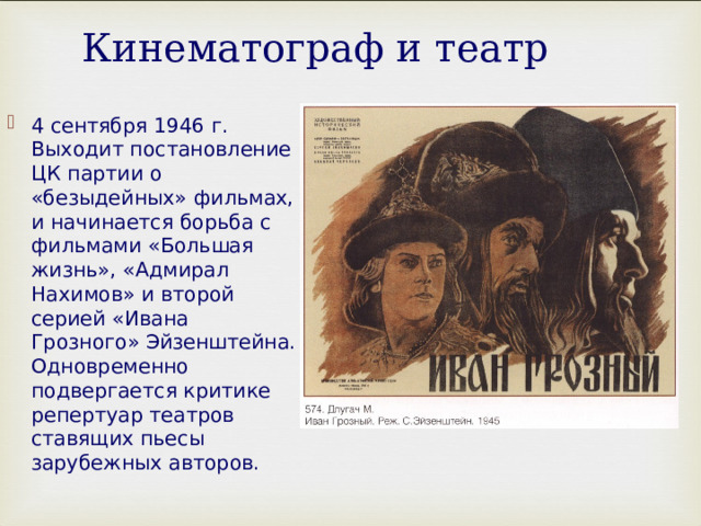 Кинематограф и театр 4 сентября 1946 г. Выходит постановление ЦК партии о «безыдейных» фильмах, и начинается борьба с фильмами «Большая жизнь», «Адмирал Нахимов» и второй серией «Ивана Грозного» Эйзенштейна. Одновременно подвергается критике репертуар театров ставящих пьесы зарубежных авторов. 