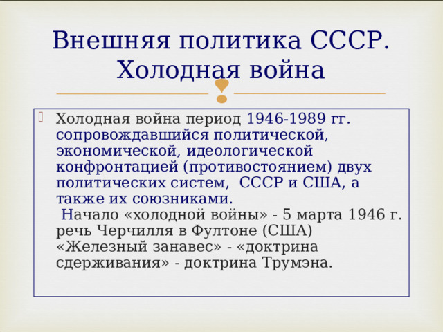 Внешняя политика СССР. Холодная война Холодная война период 1946-1989 гг. сопровождавшийся политической, экономической, идеологической конфронтацией (противостоянием) двух политических систем, СССР и США, а также их союзниками.  Н ачало «холодной войны» - 5 марта 1946 г. речь Черчилля в Фултоне (США)  «Железный занавес» - «доктрина сдерживания» - доктрина Трумэна. 