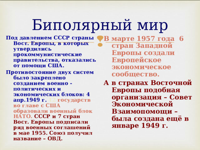 Биполярный мир Под давлением СССР страны Вост. Европы, в которых утвердились прокоммунистические правительства, отказались от помощи США. Противостояние двух систем было закреплено созданием военно - политических и экономических блоков: 4 апр.1949 г. 12 государств во главе с США образовали военный блок НАТО. СССР и 7 стран Вост. Европы подписали ряд военных соглашений в мае 1955. Союз получил название – ОВД. В марте 1957 года 6 стран Западной Европы создали Европейское экономическое сообщество. А в странах Восточной Европы подобная организация – Совет Экономической Взаимопомощи – была создана ещё в январе 1949 г.   