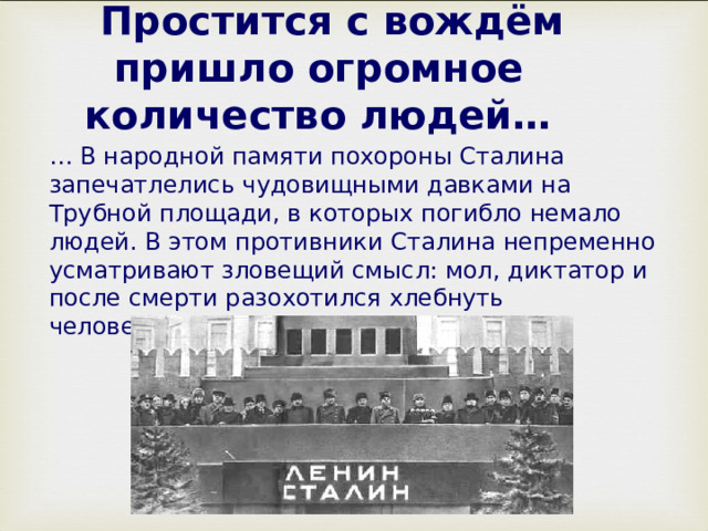  Простится с вождём пришло огромное количество людей… … В народной памяти похороны Сталина запечатлелись чудовищными давками на Трубной площади, в которых погибло немало людей. В этом противники Сталина непременно усматривают зловещий смысл: мол, диктатор и после смерти разохотился хлебнуть человеческой крови... 