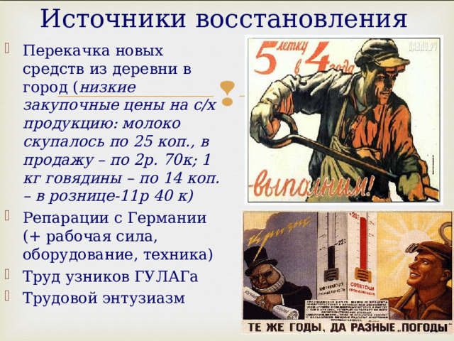 Источники восстановления Перекачка новых средств из деревни в город ( низкие закупочные цены на с/х продукцию: молоко скупалось по 25 коп., в продажу – по 2р. 70к; 1 кг говядины – по 14 коп. – в рознице-11р 40 к) Репарации с Германии (+ рабочая сила, оборудование, техника) Труд узников ГУЛАГа Трудовой энтузиазм   
