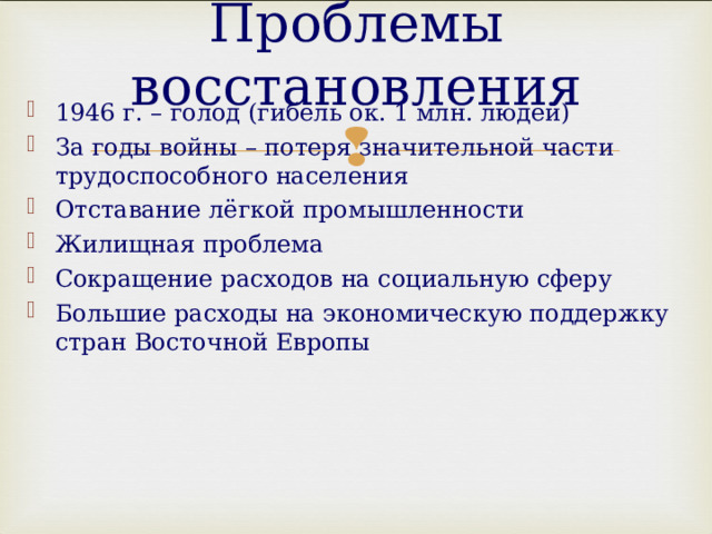 Проблемы восстановления 1946 г. – голод (гибель ок. 1 млн. людей) За годы войны – потеря значительной части трудоспособного населения Отставание лёгкой промышленности Жилищная проблема Сокращение расходов на социальную сферу Большие расходы на экономическую поддержку стран Восточной Европы  
