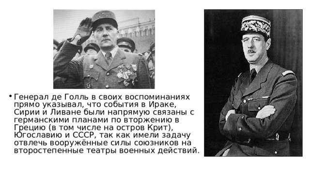 Генерал де Голль в своих воспоминаниях прямо указывал, что события в Ираке, Сирии и Ливане были напрямую связаны с германскими планами по вторжению в Грецию (в том числе на остров Крит), Югославию и СССР, так как имели задачу отвлечь вооружённые силы союзников на второстепенные театры военных действий.  