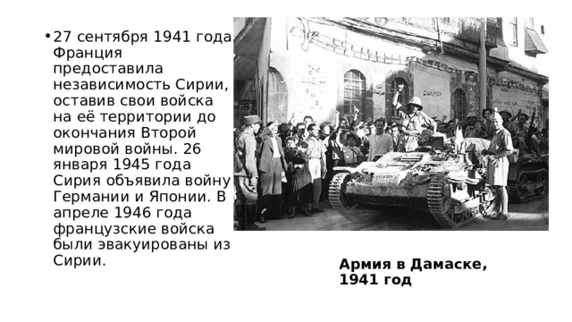 27 сентября 1941 года Франция предоставила независимость Сирии, оставив свои войска на её территории до окончания Второй мировой войны. 26 января 1945 года Сирия объявила войну Германии и Японии. В апреле 1946 года французские войска были эвакуированы из Сирии. Армия в Дамаске, 1941 год 