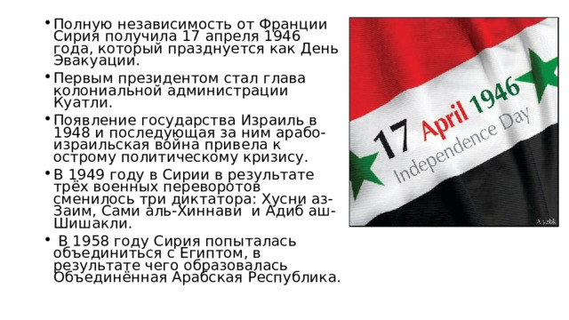 Полную независимость от Франции Сирия получила 17 апреля 1946 года, который празднуется как День Эвакуации. Первым президентом стал глава колониальной администрации Куатли. Появление государства Израиль в 1948 и последующая за ним арабо-израильская война привела к острому политическому кризису. В 1949 году в Сирии в результате трёх военных переворотов сменилось три диктатора: Хусни аз-Заим, Сами аль-Хиннави и Адиб аш-Шишакли.  В 1958 году Сирия попыталась объединиться с Египтом, в результате чего образовалась Объединённая Арабская Республика. 