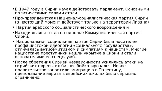 В 1947 году в Сирии начал действовать парламент. Основными политическими силами стали Про-президентская Национал-социалистическая партия Сирии (в настоящий момент действует только на территории Ливана)  Партия арабского социалистического возрождения и Находившаяся тогда в подполье Коммунистическая партия Сирии.  Национальная социальная партия Сирии была носителем профашистской идеологии «социального государства», отличалась антисемитизмом и симпатиям к нацистам. Многие нацистские преступники нашли укрытие в Сирии и стали основателями её спецслужб. После обретения Сирией независимости усилились атаки на сирийских евреев, их бизнес бойкотировался. Новое правительство запретило эмиграцию в Палестину, преподавание иврита в еврейских школах было серьёзно ограничено. 