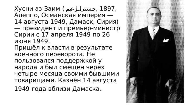 Хусни аз-Заим ( حسني الزعيم ‎ , 1897, Алеппо, Османская империя — 14 августа 1949, Дамаск, Сирия) — президент и премьер-министр Сирии с 17 апреля 1949 по 26 июня 1949.  Пришёл к власти в результате военного переворота. Не пользовался поддержкой у народа и был смещён через четыре месяца своими бывшими товарищами. Казнён 14 августа 1949 года вблизи Дамаска . 