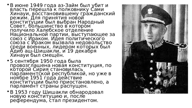 В июне 1949 года аз-Займ был убит и власть перешла к полковнику Сами Хинауи, восстановившему гражданский режим. Для принятия новой конституции был выбран Народный Совет, большинство в котором получило Халебское отделение Национальной партии, выступающее за союз с Ираком. Идея политического союза с Ираком вызвала недовольство среди военных, лидером которых был Адиб аш-Шишакли, и 19 декабря Хинауи был смещён. 5 сентября 1950 года была провозглашена новая конституция, по которой Сирия становилась парламентской республикой, но уже в ноябре 1951 года действие конституции было приостановлено, а парламент страны распущен. В 1953 году Шишакли обнародовал новую конституцию и, после референдума, стал президентом. 