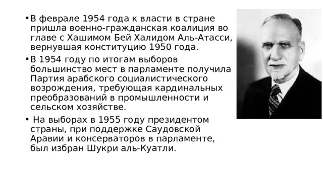 В феврале 1954 года к власти в стране пришла военно-гражданская коалиция во главе с Хашимом Бей Халидом Аль-Атасси, вернувшая конституцию 1950 года. В 1954 году по итогам выборов большинство мест в парламенте получила Партия арабского социалистического возрождения, требующая кардинальных преобразований в промышленности и сельском хозяйстве.  На выборах в 1955 году президентом страны, при поддержке Саудовской Аравии и консерваторов в парламенте, был избран Шукри аль-Куатли. 