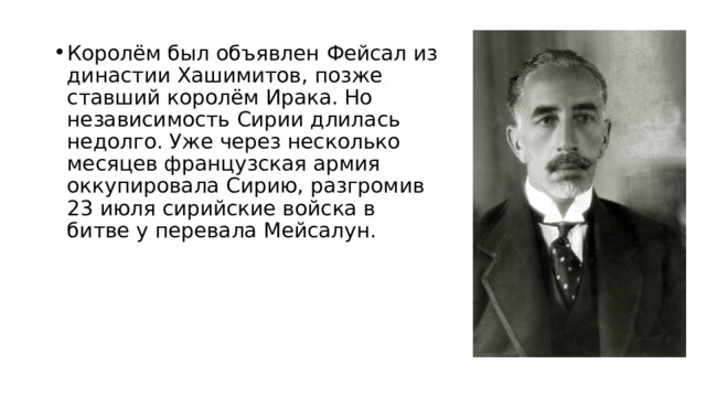 Королём был объявлен Фейсал из династии Хашимитов, позже ставший королём Ирака. Но независимость Сирии длилась недолго. Уже через несколько месяцев французская армия оккупировала Сирию, разгромив 23 июля сирийские войска в битве у перевала Мейсалун.  