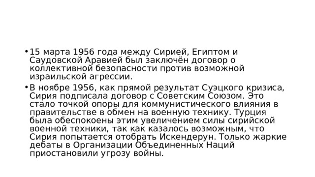 15 марта 1956 года между Сирией, Египтом и Саудовской Аравией был заключён договор о коллективной безопасности против возможной израильской агрессии. В ноябре 1956, как прямой результат Суэцкого кризиса, Сирия подписала договор с Советским Союзом. Это стало точкой опоры для коммунистического влияния в правительстве в обмен на военную технику. Турция была обеспокоены этим увеличением силы сирийской военной техники, так как казалось возможным, что Сирия попытается отобрать Искендерун. Только жаркие дебаты в Организации Объединенных Наций приостановили угрозу войны. 