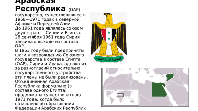 Объединённая Арабская Республика (ОАР) — государство, существовавшее в 1958—1971 годах в северной Африке и Передней Азии.  До 1961 года являлась союзом двух стран — Сирии и Египта.  28 сентября 1961 года Сирия заявила о выходе из состава ОАР.  В 1963 году были предприняты шаги к возрождению Союзного государства в составе Египта (ОАР), Сирии и Ирака, однако из-за разногласий относительно государственного устройства эти планы не были реализованы. Объединённая Арабская Республика формально (в составе одного Египта) продолжала существовать до 1971 года, когда было объявлено об образовании Федерации Арабских Республик — конфедерации Египта, Ливии и Сирии. 